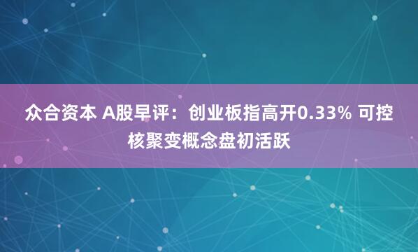 众合资本 A股早评：创业板指高开0.33% 可控核聚变概念盘初活跃