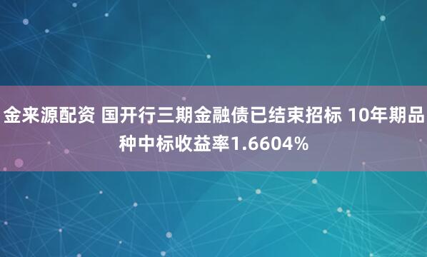 金来源配资 国开行三期金融债已结束招标 10年期品种中标收益率1.6604%