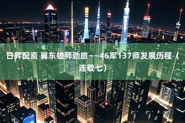 日昇配资 冀东雄师劲旅——46军137师发展历程（连载七）