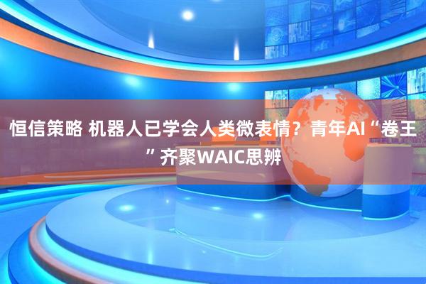 恒信策略 机器人已学会人类微表情？青年AI“卷王”齐聚WAIC思辨