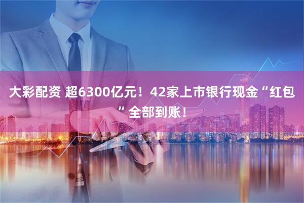大彩配资 超6300亿元！42家上市银行现金“红包”全部到账！
