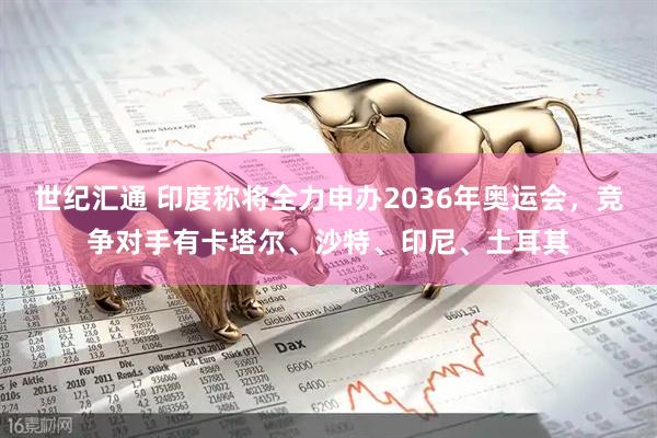 世纪汇通 印度称将全力申办2036年奥运会，竞争对手有卡塔尔、沙特、印尼、土耳其