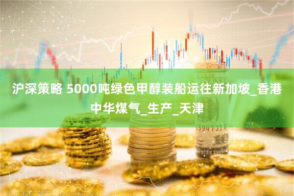 沪深策略 5000吨绿色甲醇装船运往新加坡_香港中华煤气_生产_天津
