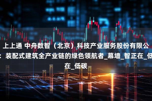 上上通 中舟数智（北京）科技产业服务股份有限公司：装配式建筑全产业链的绿色领航者_幕墙_智正在_低碳