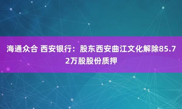 海通众合 西安银行：股东西安曲江文化解除85.72万股股份质押