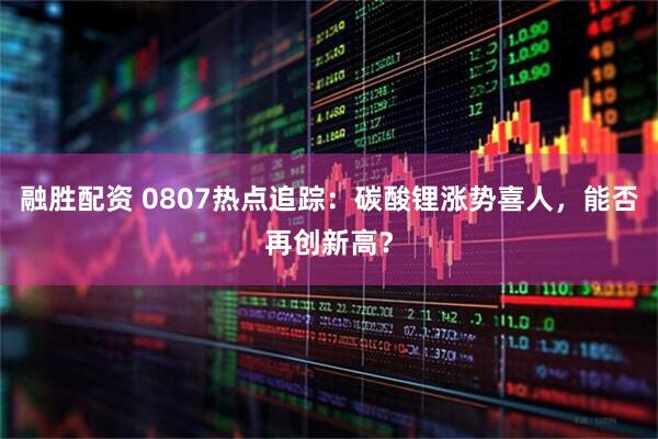 融胜配资 0807热点追踪：碳酸锂涨势喜人，能否再创新高？