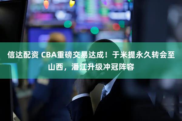 信达配资 CBA重磅交易达成！于米提永久转会至山西，潘江升级冲冠阵容