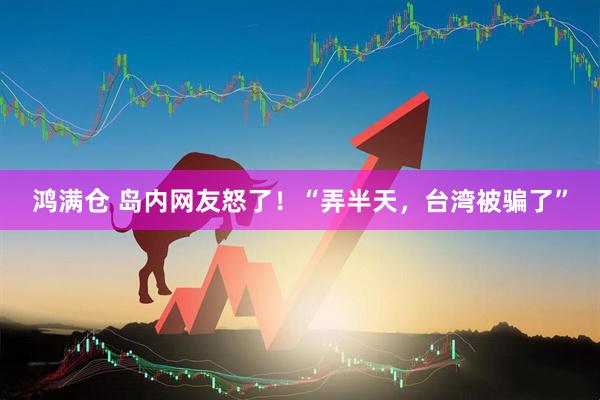 鸿满仓 岛内网友怒了！“弄半天，台湾被骗了”