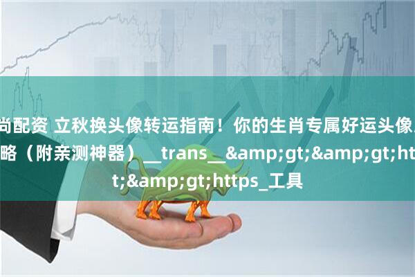 宝尚配资 立秋换头像转运指南！你的生肖专属好运头像/壁纸生成攻略（附亲测神器）__trans__&gt;&gt;https_工具