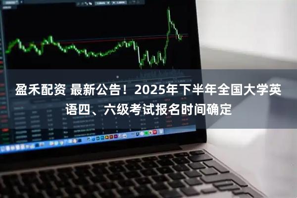 盈禾配资 最新公告！2025年下半年全国大学英语四、六级考试报名时间确定