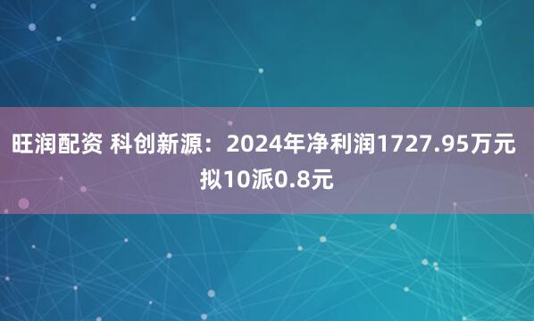 旺润配资 科创新源：2024年净利润1727.95万元 拟10派0.8元