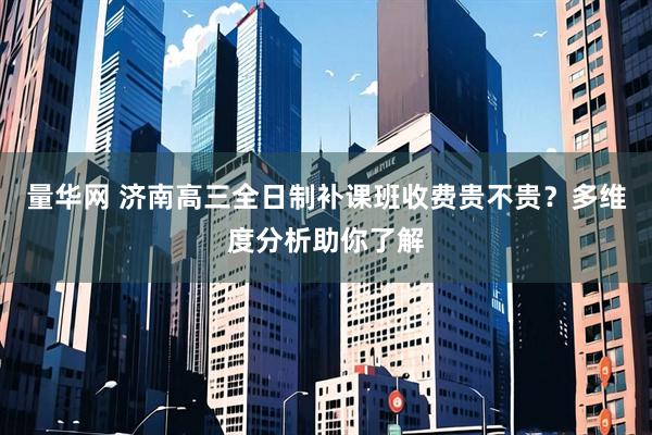 量华网 济南高三全日制补课班收费贵不贵？多维度分析助你了解